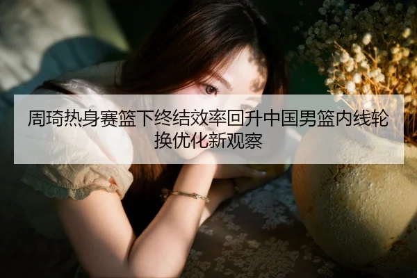 周琦热身赛篮下终结效率回升中国男篮内线轮换优化新观察 | BAJIESPORTS